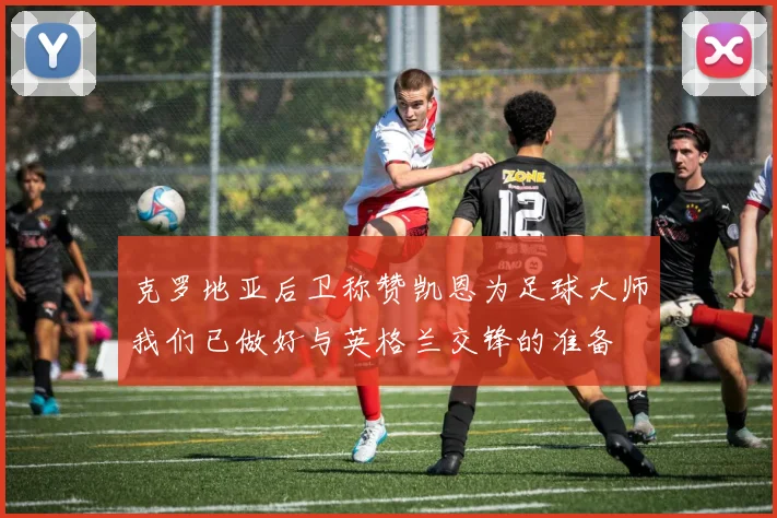 克罗地亚后卫称赞凯恩为足球大师我们已做好与英格兰交锋的准备