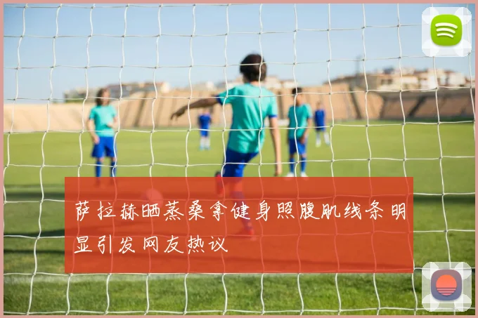 萨拉赫晒蒸桑拿健身照腹肌线条明显引发网友热议