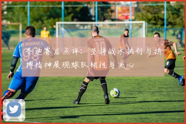 乔迪赛后点评：坚持战术执行与拼搏精神展现球队韧性与决心