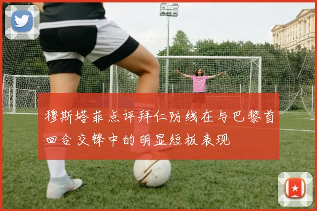 穆斯塔菲点评拜仁防线在与巴黎首回合交锋中的明显短板表现