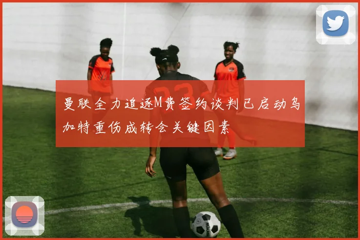 曼联全力追逐M费签约谈判已启动乌加特重伤成转会关键因素