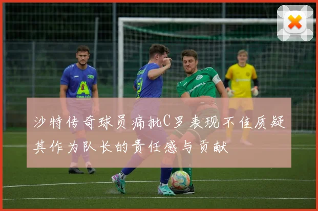 沙特传奇球员痛批C罗表现不佳质疑其作为队长的责任感与贡献