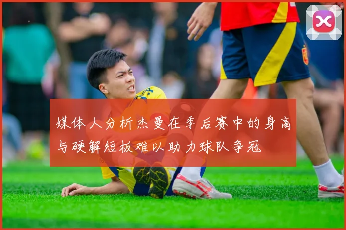 媒体人分析杰曼在季后赛中的身高与硬解短板难以助力球队争冠