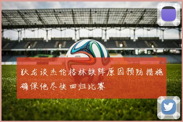 狄龙谈杰伦格林缺阵原因预防措施确保他尽快回归比赛