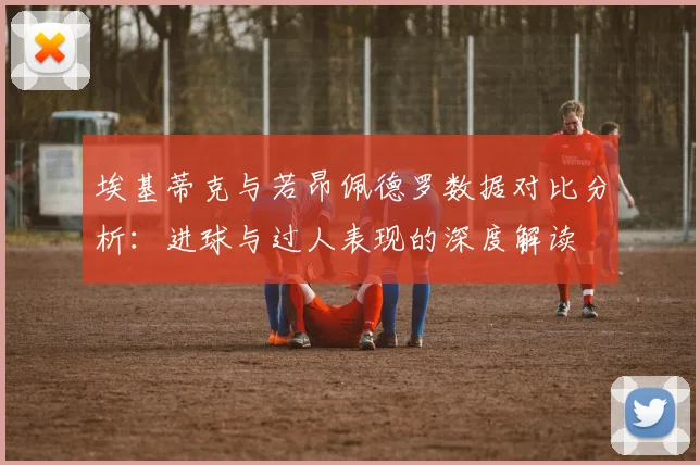埃基蒂克与若昂佩德罗数据对比分析：进球与过人表现的深度解读