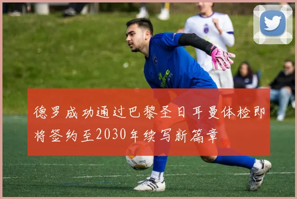 德罗成功通过巴黎圣日耳曼体检即将签约至2030年续写新篇章