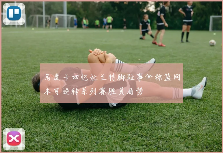 乌度卡回忆杜兰特脚趾事件称篮网本可逆转系列赛胜负局势