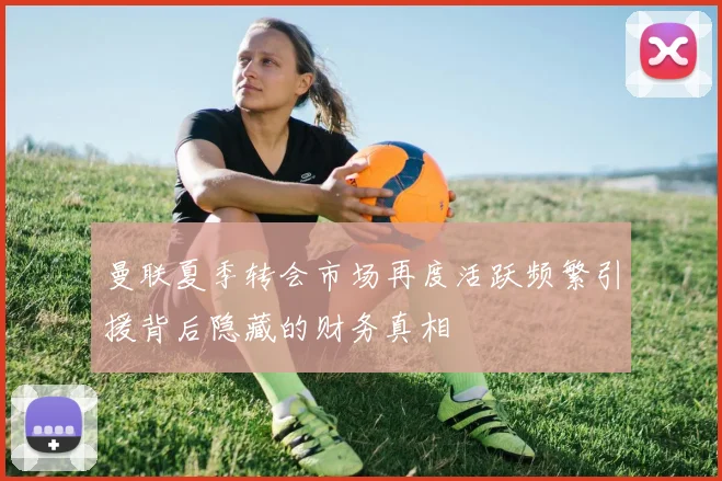 曼联夏季转会市场再度活跃频繁引援背后隐藏的财务真相