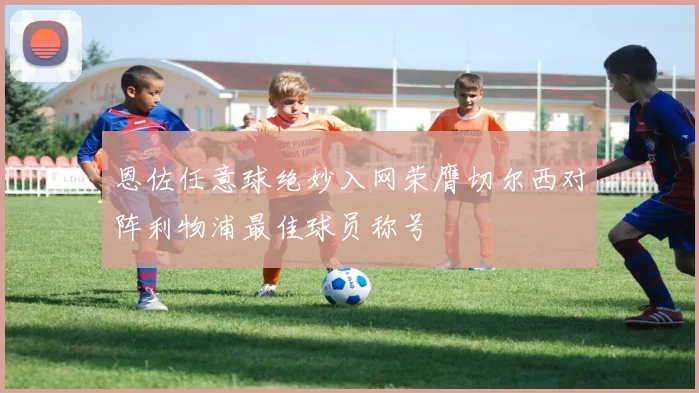 恩佐任意球绝妙入网荣膺切尔西对阵利物浦最佳球员称号