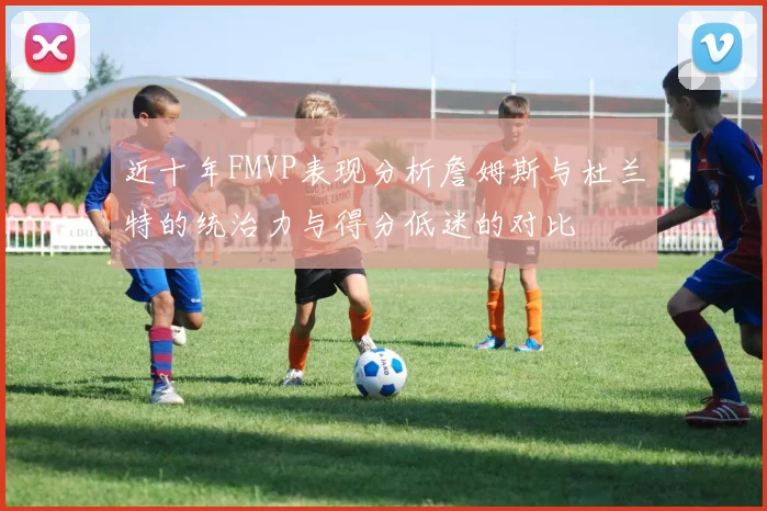 近十年FMVP表现分析詹姆斯与杜兰特的统治力与得分低迷的对比